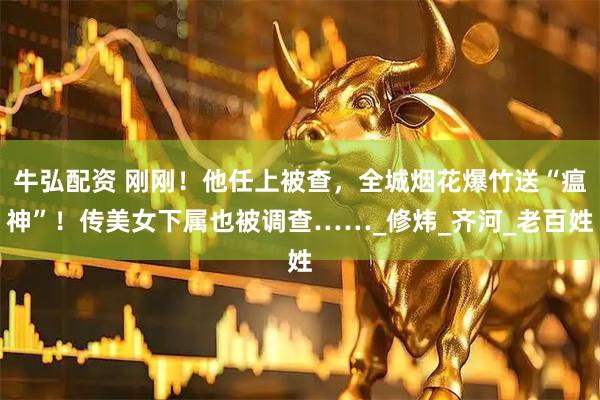 牛弘配资 刚刚！他任上被查，全城烟花爆竹送“瘟神”！传美女下属也被调查……_修炜_齐河_老百姓