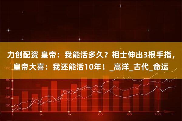 力创配资 皇帝：我能活多久？相士伸出3根手指，皇帝大喜：我还能活10年！_高洋_古代_命运