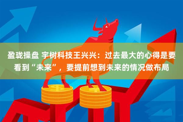 盈珑操盘 宇树科技王兴兴：过去最大的心得是要看到“未来”，要提前想到未来的情况做布局