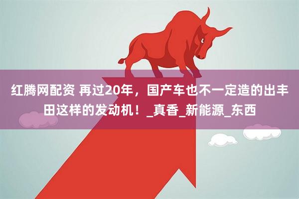 红腾网配资 再过20年，国产车也不一定造的出丰田这样的发动机！_真香_新能源_东西