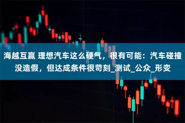 海越互赢 理想汽车这么硬气，很有可能：汽车碰撞没造假，但达成条件很苛刻_测试_公众_形变