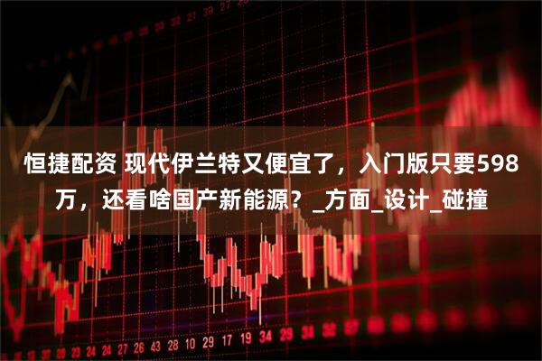 恒捷配资 现代伊兰特又便宜了,入门版只要598万,还看啥国产新能源?_方面_设计_碰撞