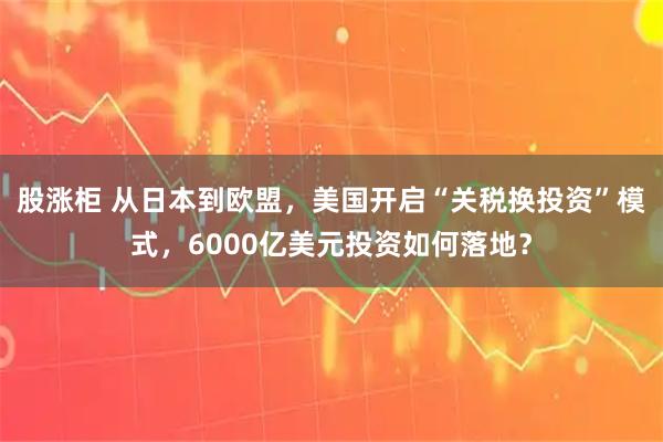 股涨柜 从日本到欧盟，美国开启“关税换投资”模式，6000亿美元投资如何落地？
