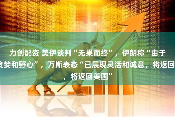 力创配资 美伊谈判“无果而终”，伊朗称“由于美方贪婪和野心”，万斯表态“已展现灵活和诚意，将返回美国”