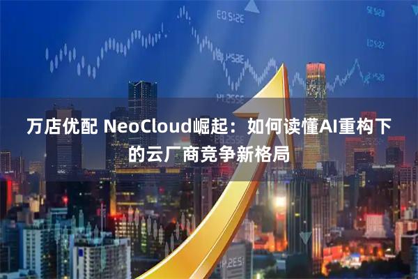 万店优配 NeoCloud崛起：如何读懂AI重构下的云厂商竞争新格局
