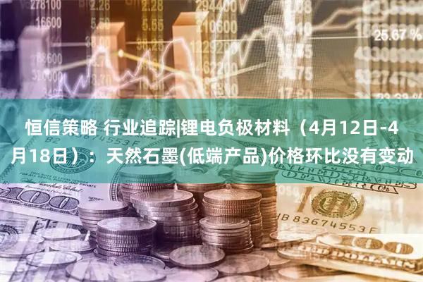 恒信策略 行业追踪|锂电负极材料（4月12日-4月18日）：天然石墨(低端产品)价格环比没有变动