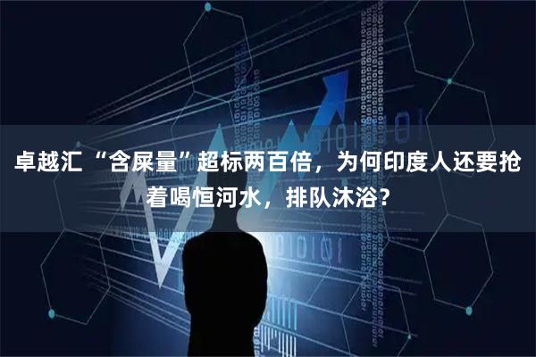 卓越汇 “含屎量”超标两百倍，为何印度人还要抢着喝恒河水，排队沐浴？