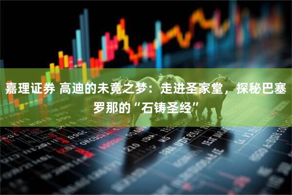 嘉理证券 高迪的未竟之梦：走进圣家堂，探秘巴塞罗那的“石铸圣经”