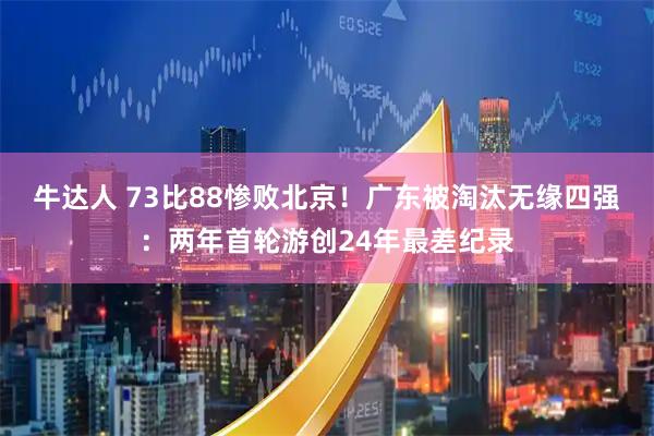 牛达人 73比88惨败北京！广东被淘汰无缘四强：两年首轮游创24年最差纪录