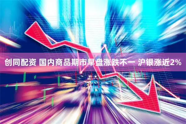 创同配资 国内商品期市早盘涨跌不一 沪银涨近2%