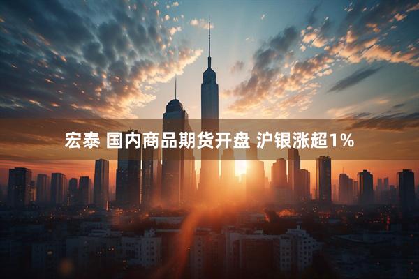 宏泰 国内商品期货开盘 沪银涨超1%