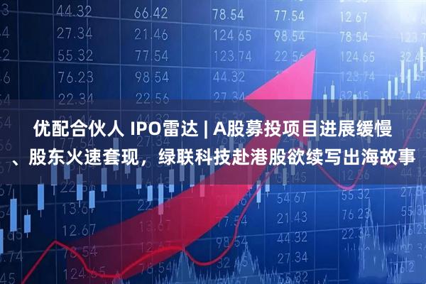 优配合伙人 IPO雷达 | A股募投项目进展缓慢、股东火速套现，绿联科技赴港股欲续写出海故事