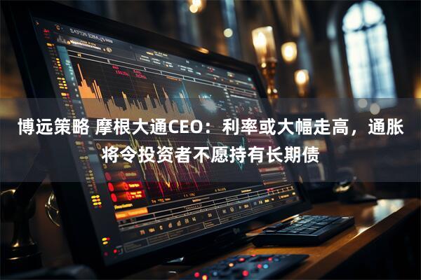 博远策略 摩根大通CEO:利率或大幅走高,通胀将令投资者不愿持有长期债