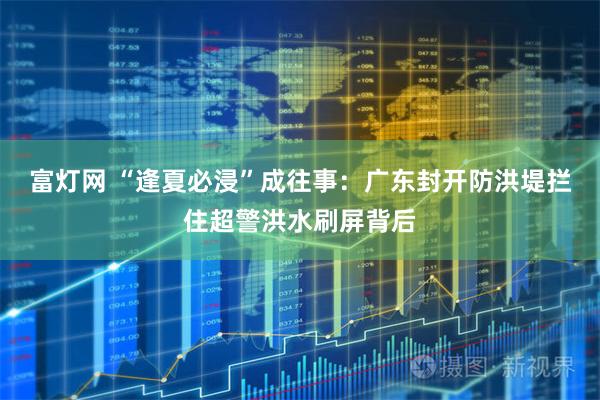 富灯网 “逢夏必浸”成往事:广东封开防洪堤拦住超警洪水刷屏背后