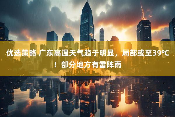 优选策略 广东高温天气趋于明显,局部或至39℃!部分地方有雷阵雨