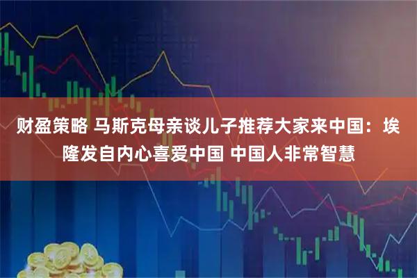 财盈策略 马斯克母亲谈儿子推荐大家来中国：埃隆发自内心喜爱中国 中国人非常智慧