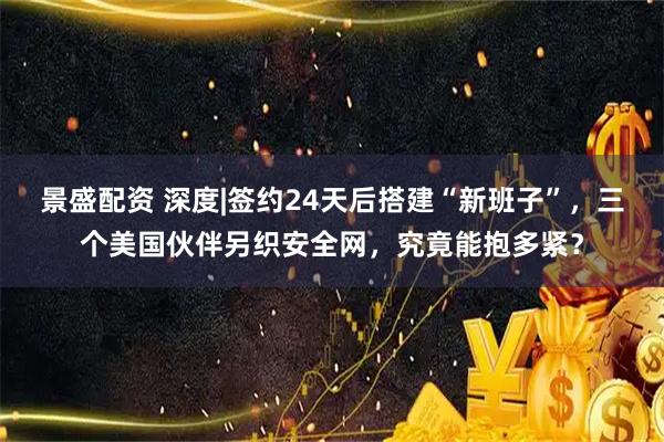 景盛配资 深度|签约24天后搭建“新班子”，三个美国伙伴另织安全网，究竟能抱多紧？